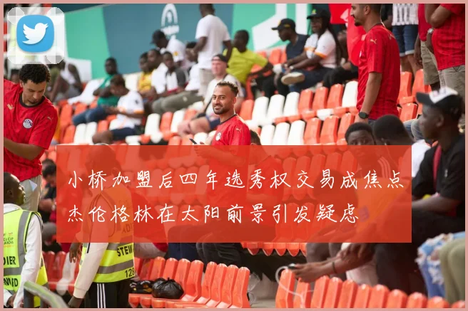 小桥加盟后四年选秀权交易成焦点杰伦格林在太阳前景引发疑虑