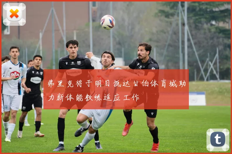 弗里克将于明日抵达甘伯体育城助力新体能教练适应工作