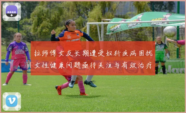 拉师傅女友长期遭受妇科疾病困扰女性健康问题亟待关注与有效治疗方案