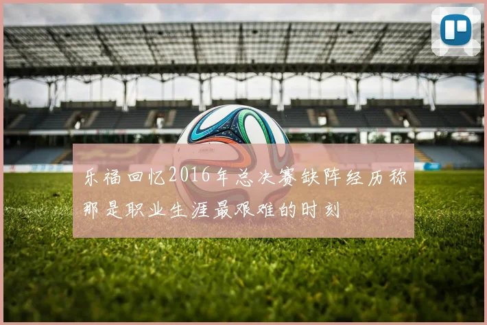 乐福回忆2016年总决赛缺阵经历称那是职业生涯最艰难的时刻
