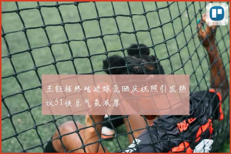 王钰栋终结进球荒晒庆祝照引发热议51快乐气氛浓厚