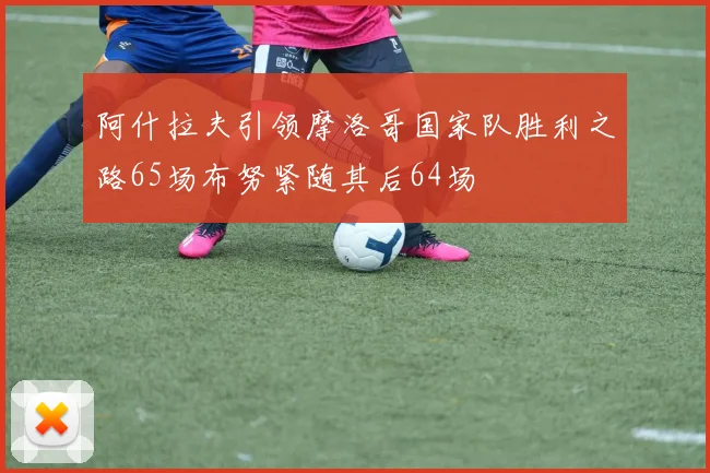 阿什拉夫引领摩洛哥国家队胜利之路65场布努紧随其后64场