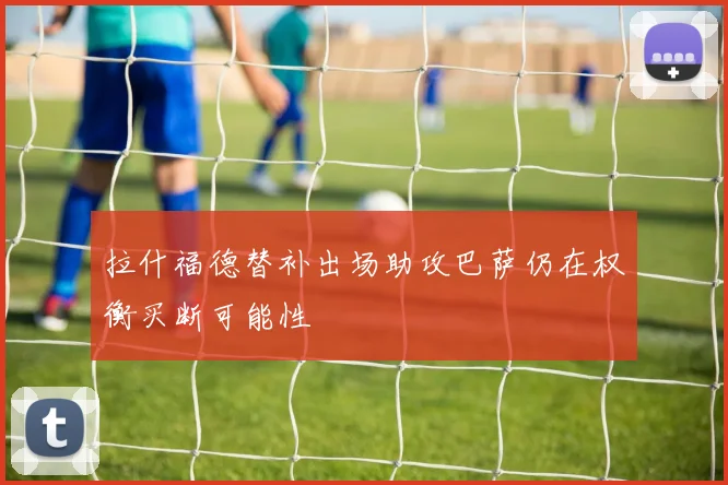 拉什福德替补出场助攻巴萨仍在权衡买断可能性