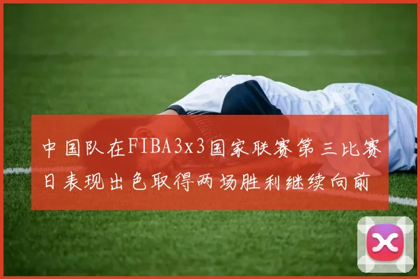 中国队在FIBA3x3国家联赛第三比赛日表现出色取得两场胜利继续向前迈进
