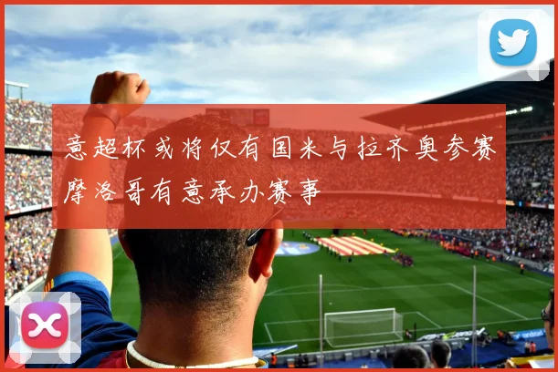 意超杯或将仅有国米与拉齐奥参赛摩洛哥有意承办赛事